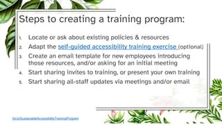Steps to creating a training program:
1. Locate or ask about existing policies & resources
2. Adapt the self-guided accessibility training exercise (optional)
3. Create an email template for new employees introducing
those resources, and/or asking for an initial meeting
4. Start sharing invites to training, or present your own training
5. Start sharing all-staff updates via meetings and/or email
bit.ly/SustainableAccessibilityTrainingProgram
 