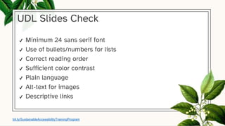 UDL Slides Check
✔ Minimum 24 sans serif font
✔ Use of bullets/numbers for lists
✔ Correct reading order
✔ Sufficient color contrast
✔ Plain language
✔ Alt-text for images
✔ Descriptive links
bit.ly/SustainableAccessibilityTrainingProgram
 