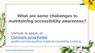 What are some challenges to
maintaining accessibility awareness?
• Unmute to speak, or
• Comment using Padlet:
padlet.com/jacqueline_frank/accessibility_training
bit.ly/SustainableAccessibilityTrainingProgram
 