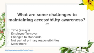 What are some challenges to
maintaining accessibility awareness?
Cont.
• Time (always)
• Employee Turnover
• Changes to standards
• Not part of primary responsibilities
• Many more!
bit.ly/SustainableAccessibilityTrainingProgram
 