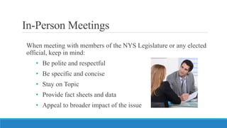 In-Person Meetings
When meeting with members of the NYS Legislature or any elected
official, keep in mind:
• Be polite and...