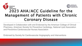 Developed in Collaboration with and Endorsed by the American College of Clinical
Pharmacy, American Society for Preventive Cardiology, National Lipid Association
and Preventive Cardiovascular Nurses Association
Endorsed by Society for Cardiovascular Angiography and Interventions
2023 AHA/ACC Guideline for the
Management of Patients with Chronic
Coronary Disease
 