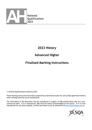 National
Qualifications
2023
2023 History
Advanced Higher
Finalised Marking Instructions
© Scottish Qualifications Authority 2023
These marking instructions have been prepared by examination teams for use by SQA appointed markers
when marking external course assessments.
The information in this document may be reproduced in support of SQA qualifications only on a non-
commercial basis. If it is reproduced, SQA must be clearly acknowledged as the source. If it is to be
reproduced for any other purpose, written permission must be obtained from permissions@sqa.org.uk.
©
 