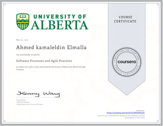 May 23, 2023
Ahmed kamaleldin Elmalla
Software Processes and Agile Practices
an online non-credit course authorized by University of Alberta and offered through
Coursera
has successfully completed
Kenny Wong
Associate Professor
Computing Science, Faculty of Science
Verify at:
https://coursera.org/verify/Q7NPG8JRL335
Cour ser a has confir med the identity of this individual and their
par ticipation in the cour se.
 