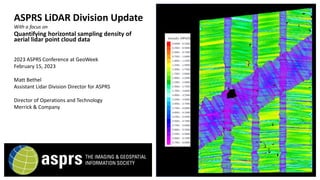 ASPRS LiDAR Division Update
With a focus on
Quantifying horizontal sampling density of
aerial lidar point cloud data
2023 ASPRS Conference at GeoWeek
February 15, 2023
Matt Bethel
Assistant Lidar Division Director for ASPRS
Director of Operations and Technology
Merrick & Company
 