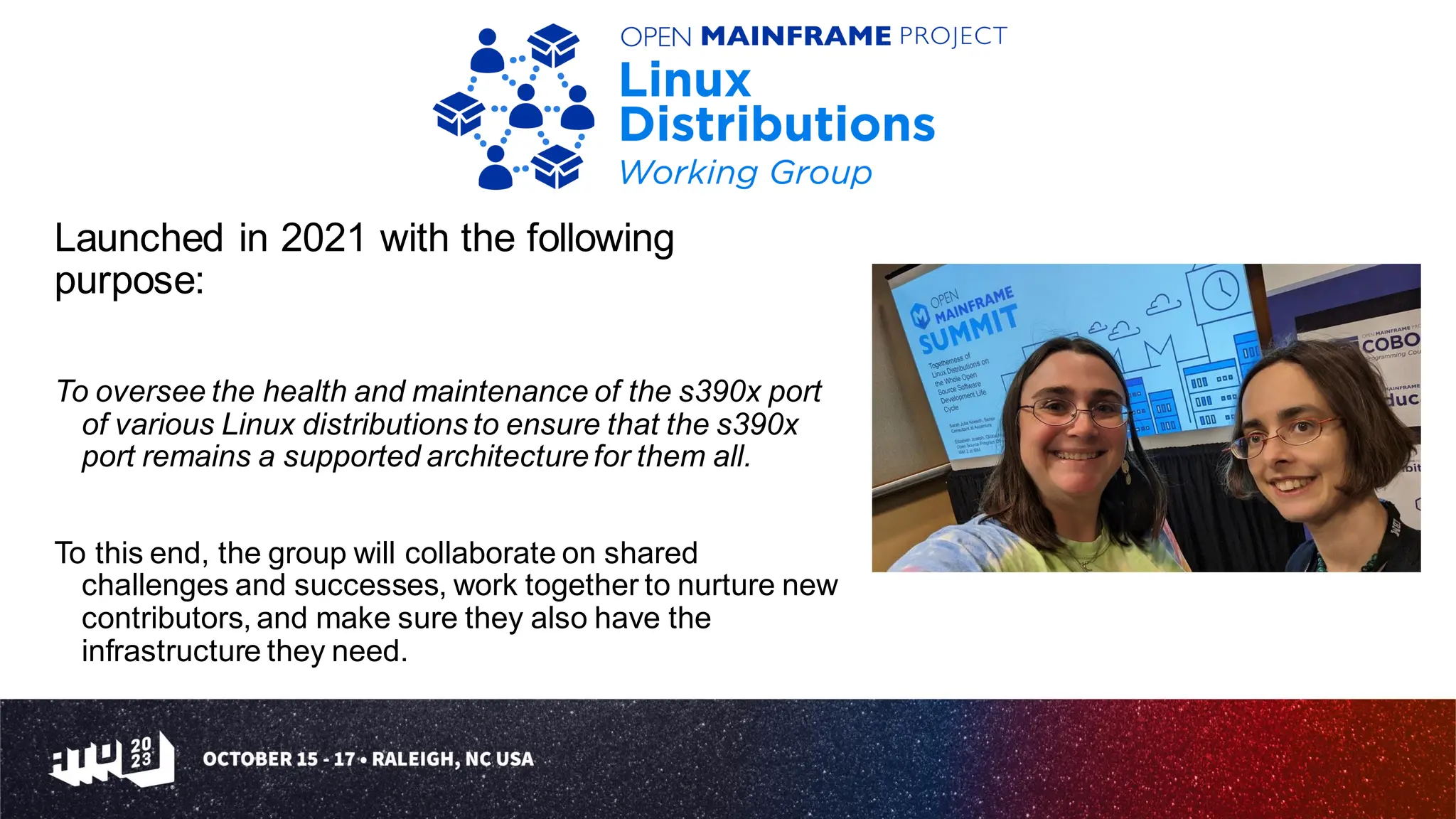 Launched in 2021 with the following
purpose:
To oversee the health and maintenance of the s390x port
of various Linux distributions to ensure that the s390x
port remains a supported architecturefor them all.
To this end, the group will collaborate on shared
challenges and successes, work together to nurture new
contributors, and make sure they also have the
infrastructure they need.
 