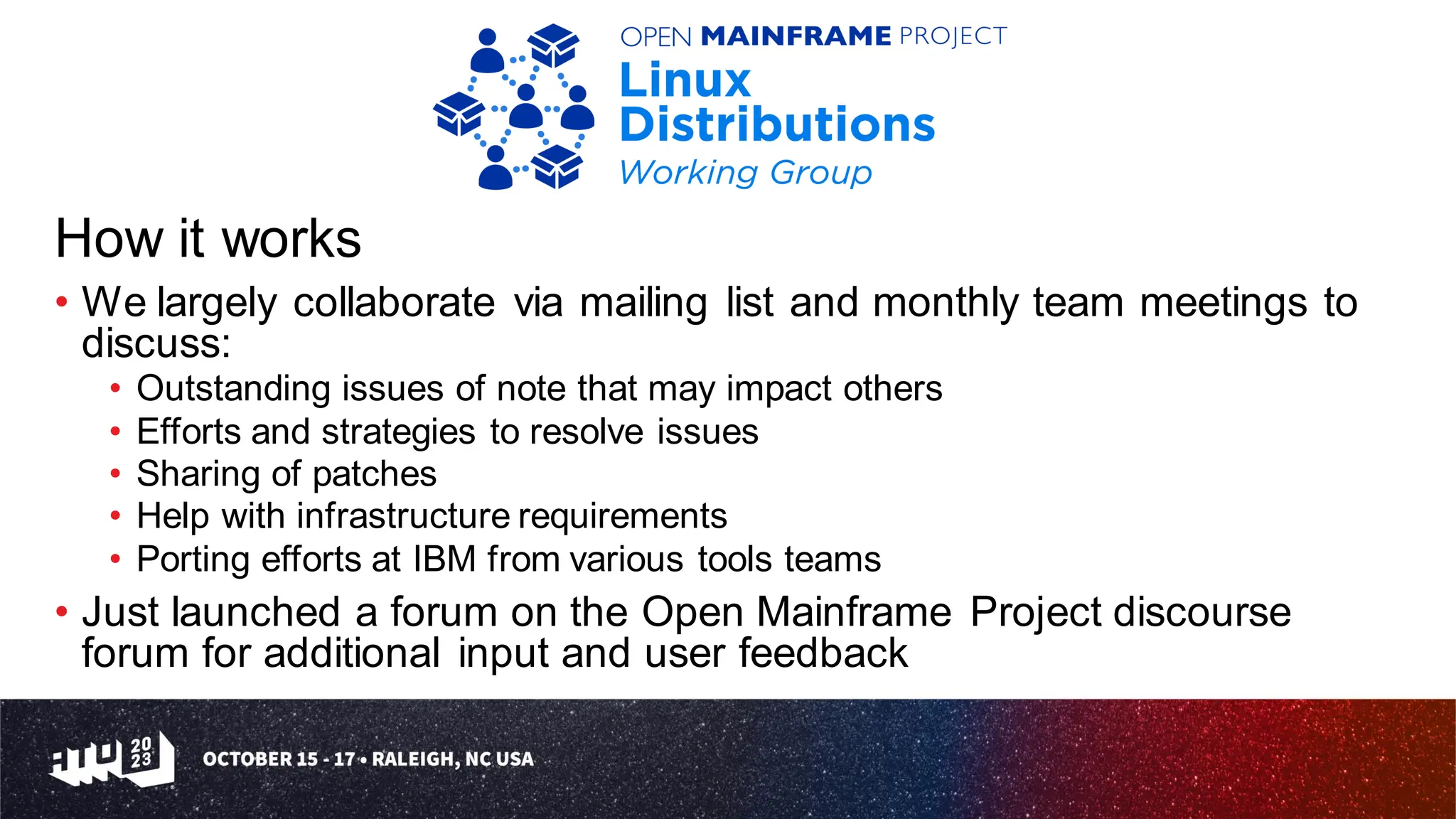 How it works
• We largely collaborate via mailing list and monthly team meetings to
discuss:
• Outstanding issues of note that may impact others
• Efforts and strategies to resolve issues
• Sharing of patches
• Help with infrastructure requirements
• Porting efforts at IBM from various tools teams
• Just launched a forum on the Open Mainframe Project discourse
forum for additional input and user feedback
 