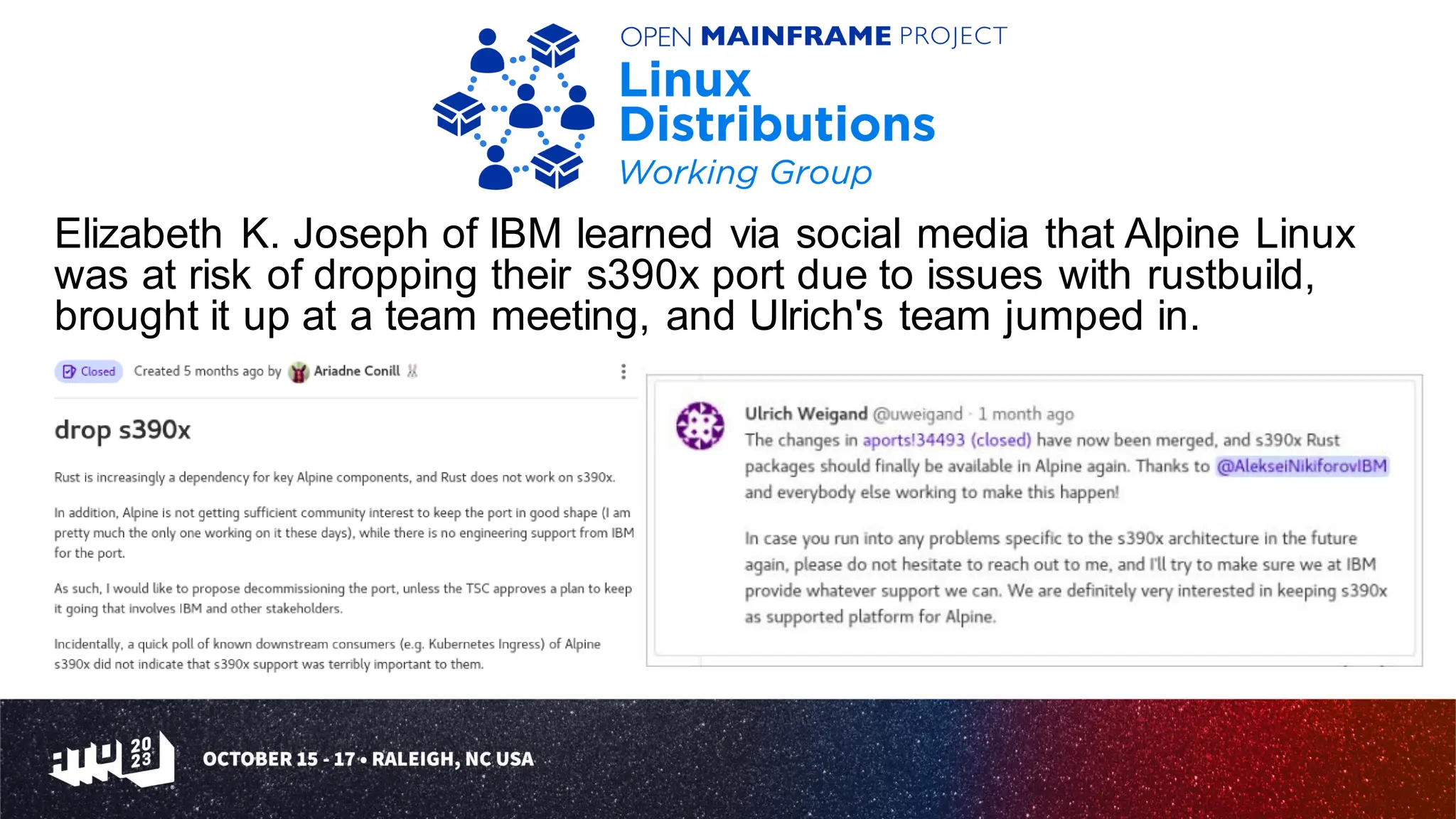 Elizabeth K. Joseph of IBM learned via social media that Alpine Linux
was at risk of dropping their s390x port due to issues with rustbuild,
brought it up at a team meeting, and Ulrich's team jumped in.
 