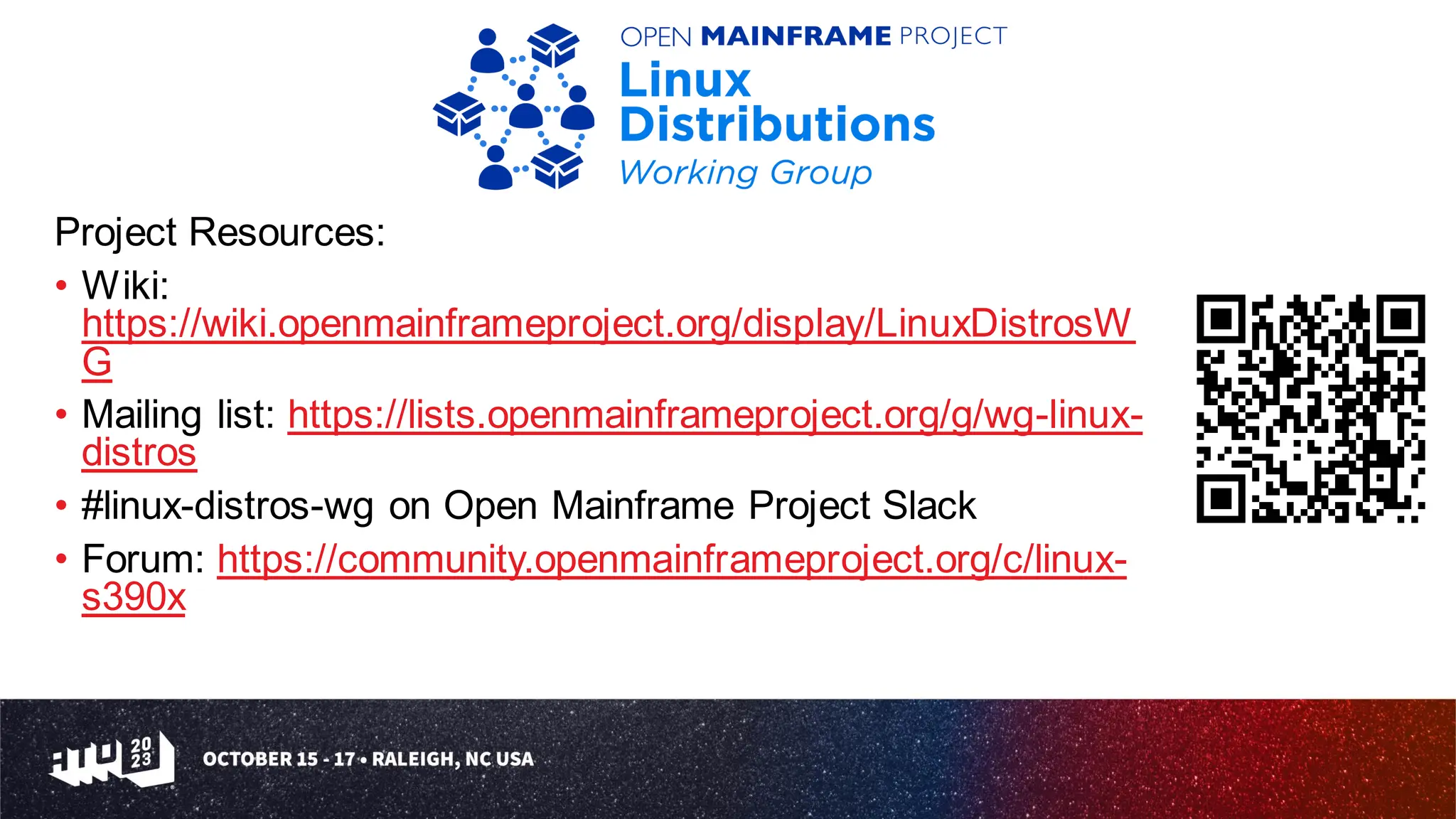 Project Resources:
• Wiki:
https://wiki.openmainframeproject.org/display/LinuxDistrosW
G
• Mailing list: https://lists.openmainframeproject.org/g/wg-linux-
distros
• #linux-distros-wg on Open Mainframe Project Slack
• Forum: https://community.openmainframeproject.org/c/linux-
s390x
 