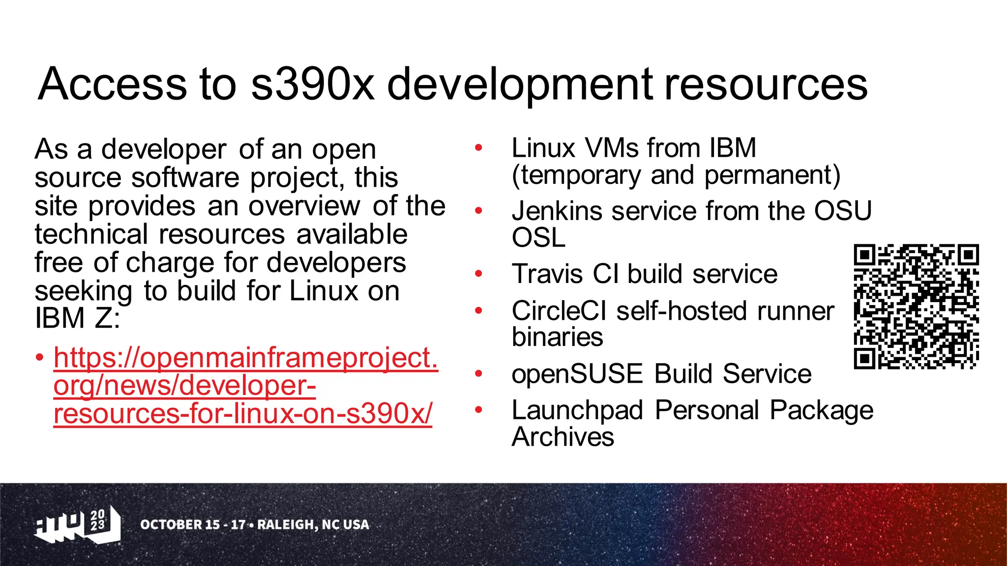 Access to s390x development resources
As a developer of an open
source software project, this
site provides an overview of the
technical resources available
free of charge for developers
seeking to build for Linux on
IBM Z:
• https://openmainframeproject.
org/news/developer-
resources-for-linux-on-s390x/
• Linux VMs from IBM
(temporary and permanent)
• Jenkins service from the OSU
OSL
• Travis CI build service
• CircleCI self-hosted runner
binaries
• openSUSE Build Service
• Launchpad Personal Package
Archives
 