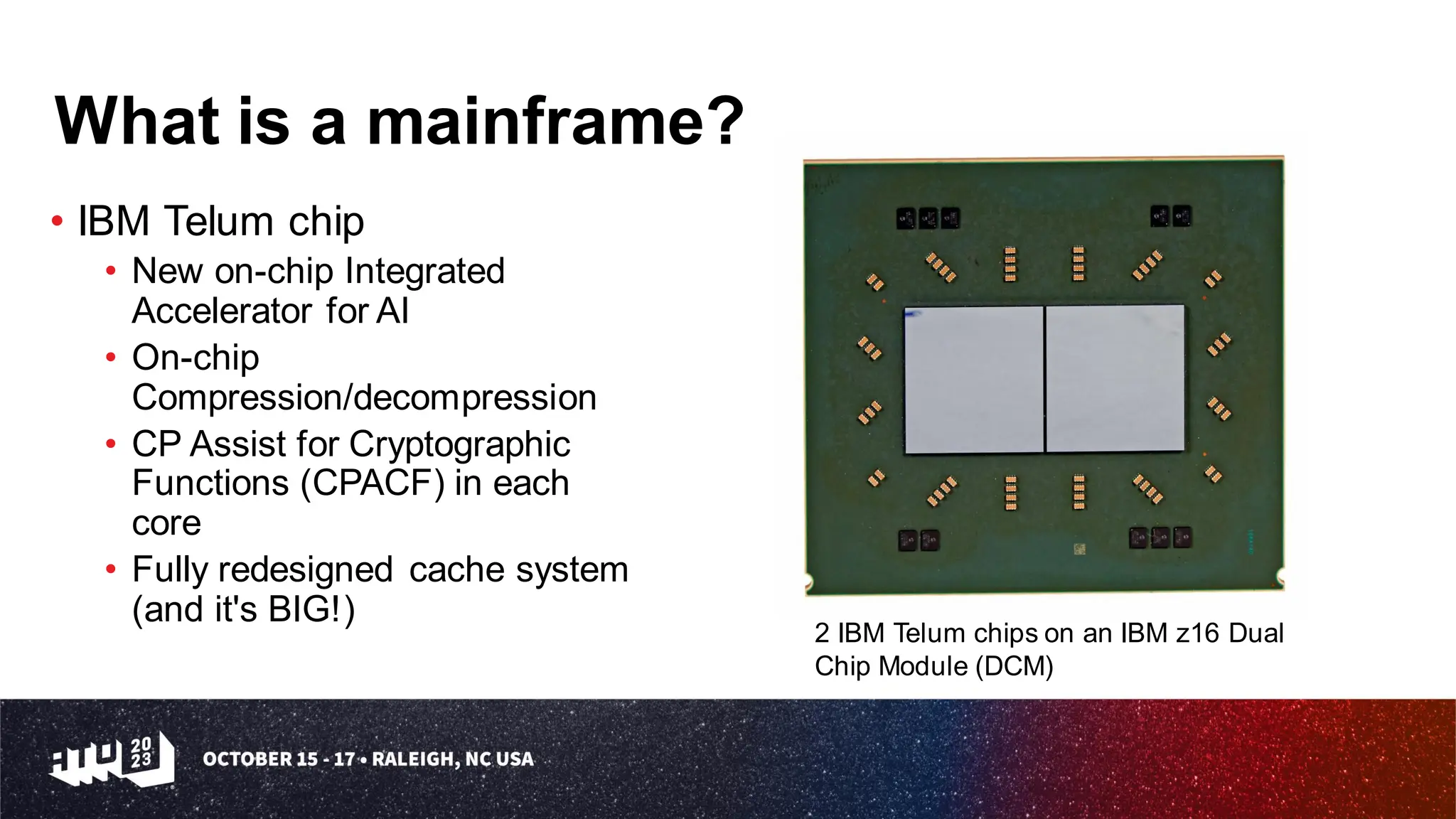 What is a mainframe?
• IBM Telum chip
• New on-chip Integrated
Accelerator for AI
• On-chip
Compression/decompression
• CP Assist for Cryptographic
Functions (CPACF) in each
core
• Fully redesigned cache system
(and it's BIG!)
2 IBM Telum chips on an IBM z16 Dual
Chip Module (DCM)
 