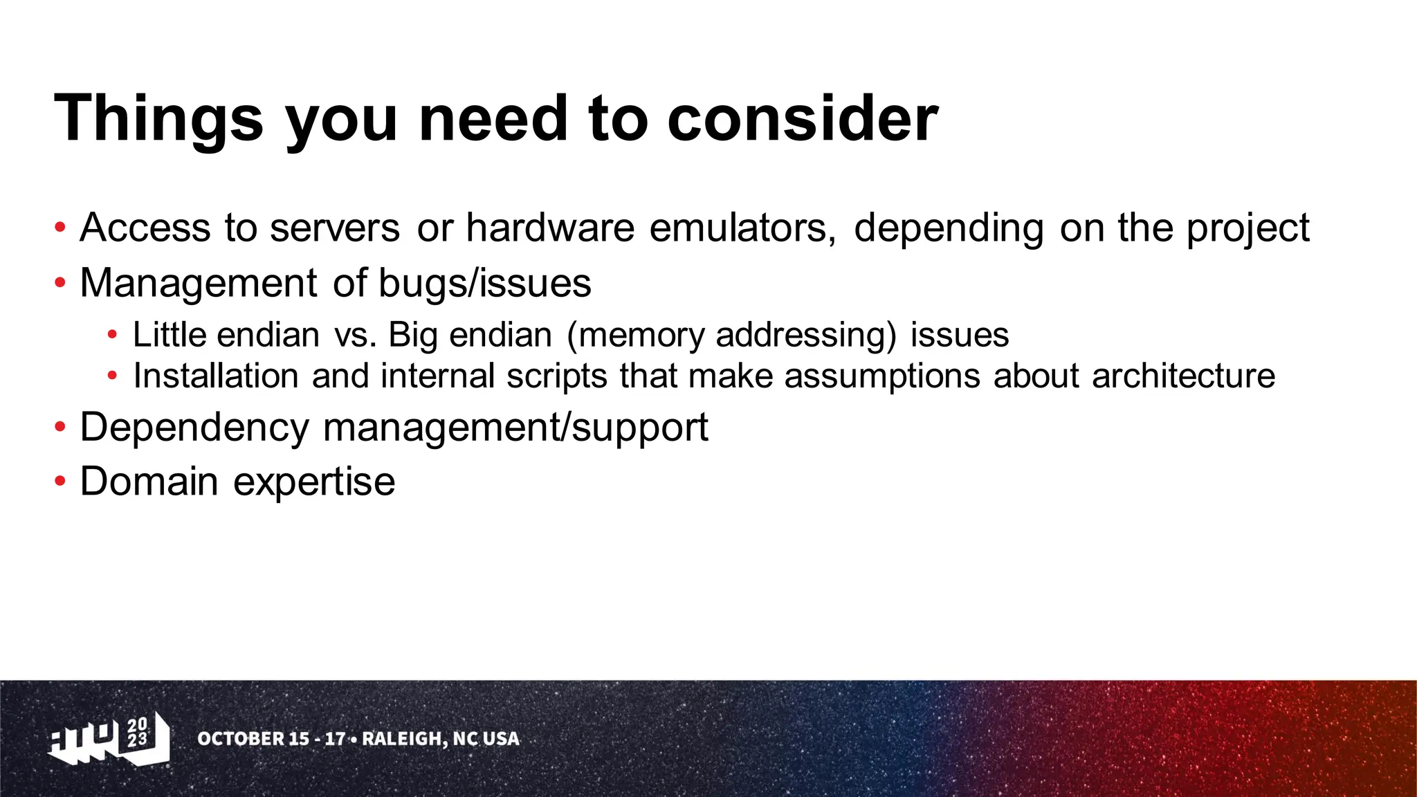 Things you need to consider
• Access to servers or hardware emulators, depending on the project
• Management of bugs/issues
• Little endian vs. Big endian (memory addressing) issues
• Installation and internal scripts that make assumptions about architecture
• Dependency management/support
• Domain expertise
 