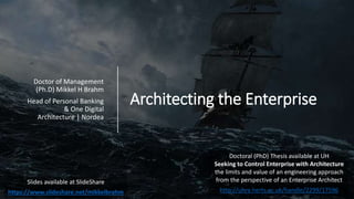 Architecting the Enterprise
Doctor of Management
(Ph.D) Mikkel H Brahm
Head of Personal Banking
& One Digital
Architecture | Nordea
Slides available at SlideShare
https://www.slideshare.net/mikkelbrahm
Doctoral (PhD) Thesis available at UH
Seeking to Control Enterprise with Architecture
the limits and value of an engineering approach
from the perspective of an Enterprise Architect
http://uhra.herts.ac.uk/handle/2299/17596
 