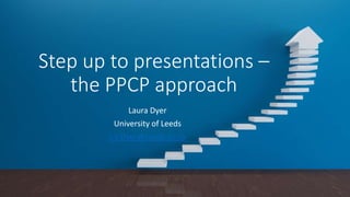 Step up to presentations –
the PPCP approach
Laura Dyer
University of Leeds
L.V.Dyer@Leeds.ac.uk
 