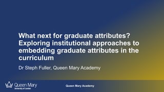 Queen Mary Academy
What next for graduate attributes?
Exploring institutional approaches to
embedding graduate attributes in the
curriculum
Dr Steph Fuller, Queen Mary Academy
 