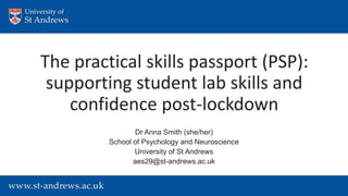 The practical skills passport (PSP):
supporting student lab skills and
confidence post-lockdown
Dr Anna Smith (she/her)
School of Psychology and Neuroscience
University of St Andrews
aes29@st-andrews.ac.uk
 