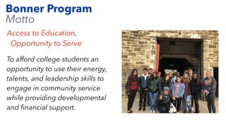 Bonner Program
Motto
Access to Education,
Opportunity to Serve
To afford college students an
opportunity to use their energy,
talents, and leadership skills to
engage in community service
while providing developmental
and
fi
nancial support.
 