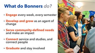 • Engage every week, every semester
• Develop and grow as an agent of
change
• Serve community-de
fi
ned needs
and make an impact
• Connect service and studies, and
connect people
• Graduate and stay involved
What do Bonners do?
 