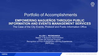 Portfolio of Accomplishments
EMPOWERING NAGUEÑOS THROUGH PUBLIC
INFORMATION AND EVENTS MANAGEMENT SERVICES
The Case of the City Events, Protocol and Public Information Office
ALLEN L. REONDANGA
Master in Business Administration
Under the Special Program
Recognition of Prior Professional Learning Experiences
(RiPPLEs)
 
