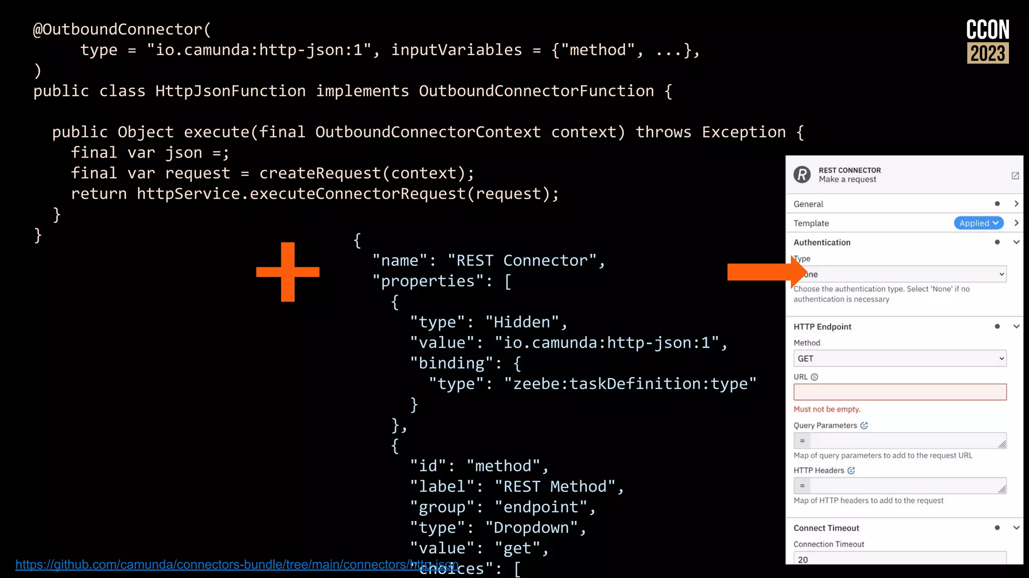 @OutboundConnector(
type = "io.camunda:http-json:1", inputVariables = {"method", ...},
)
public class HttpJsonFunction implements OutboundConnectorFunction {
public Object execute(final OutboundConnectorContext context) throws Exception {
final var json =;
final var request = createRequest(context);
return httpService.executeConnectorRequest(request);
}
} {
"name": "REST Connector",
"properties": [
{
"type": "Hidden",
"value": "io.camunda:http-json:1",
"binding": {
"type": "zeebe:taskDefinition:type"
}
},
{
"id": "method",
"label": "REST Method",
"group": "endpoint",
"type": "Dropdown",
"value": "get",
"choices": [
https://github.com/camunda/connectors-bundle/tree/main/connectors/http-json
 