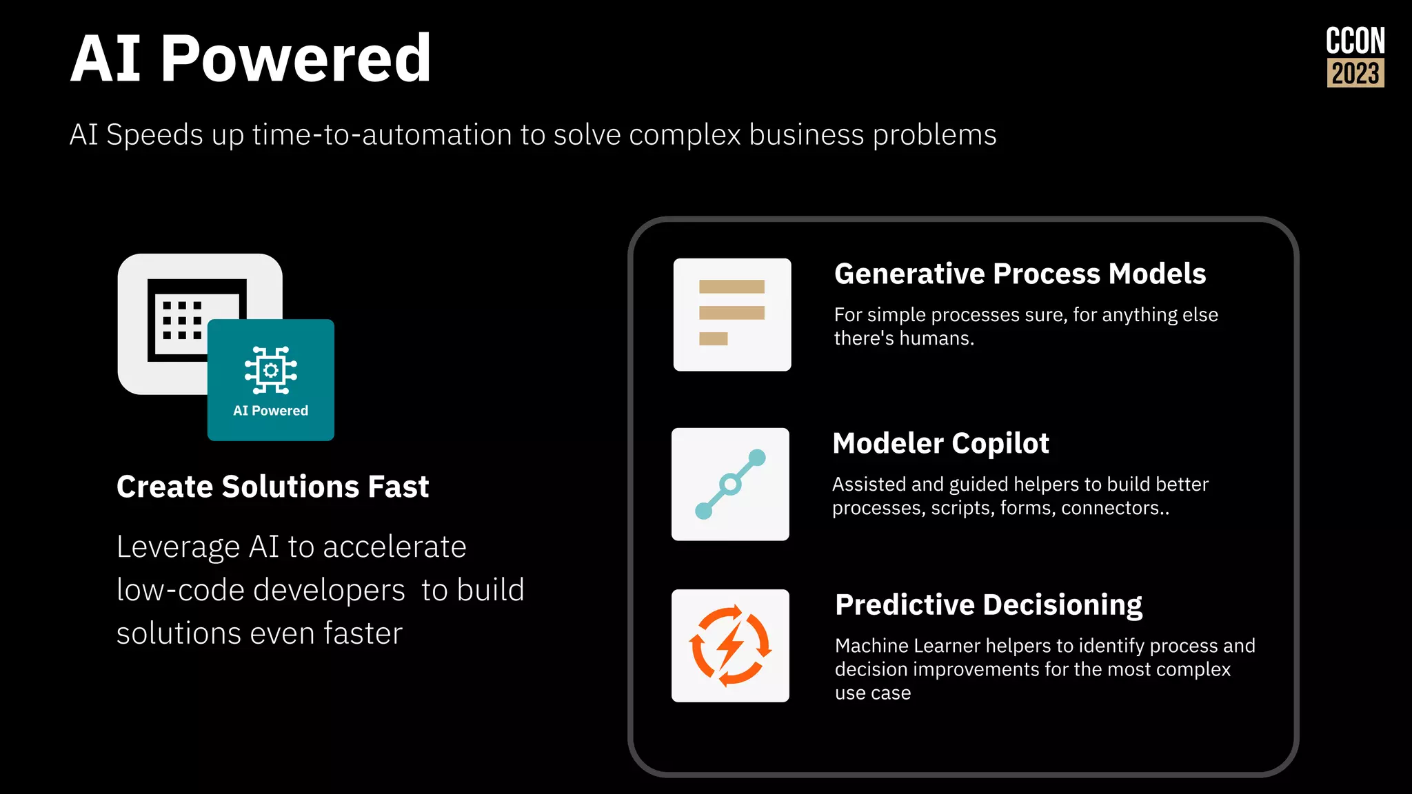 AI Powered
AI Speeds up time-to-automation to solve complex business problems
Leverage AI to accelerate
low-code developers to build
solutions even faster
Create Solutions Fast
Predictive Decisioning
Machine Learner helpers to identify process and
decision improvements for the most complex
use case
Modeler Copilot
Assisted and guided helpers to build better
processes, scripts, forms, connectors..
AI Powered
Generative Process Models
For simple processes sure, for anything else
there's humans.
 