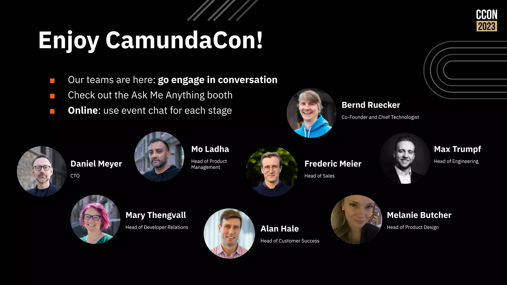 Enjoy CamundaCon!
Daniel Meyer
CTO
Frederic Meier
Head of Sales
Mo Ladha
Head of Product
Management
Alan Hale
Head of Customer Success
■ Our teams are here: go engage in conversation
■ Check out the Ask Me Anything booth
■ Online: use event chat for each stage
Mary Thengvall
Head of Developer Relations
Max Trumpf
Head of Engineering
Melanie Butcher
Head of Product Design
Bernd Ruecker
Co-Founder and Chief Technologist
 