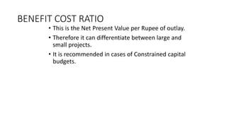 BENEFIT COST RATIO
• This is the Net Present Value per Rupee of outlay.
• Therefore it can differentiate between large and
small projects.
• It is recommended in cases of Constrained capital
budgets.
 