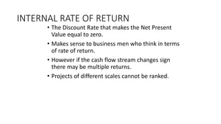 INTERNAL RATE OF RETURN
• The Discount Rate that makes the Net Present
Value equal to zero.
• Makes sense to business men who think in terms
of rate of return.
• However if the cash flow stream changes sign
there may be multiple returns.
• Projects of different scales cannot be ranked.
 