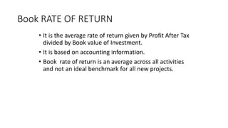 Book RATE OF RETURN
• It is the average rate of return given by Profit After Tax
divided by Book value of Investment.
• It is based on accounting information.
• Book rate of return is an average across all activities
and not an ideal benchmark for all new projects.
 