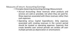Measures of return: Accounting Earnings
• Principles Governing Accounting Earnings Measurement
• Accrual Accounting: Show revenues when products and
services are sold or provided, not when they are paid for.
Show expenses associated with these revenues rather than
cash expenses.
• Operating versus Capital Expenditures: Only expenses
associated with creating revenues in the current period
should be treated as operating expenses. Expenses that
create benefits over several periods are written off over
multiple periods (as depreciation or amortization)
 