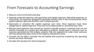 From Forecasts to Accounting Earnings
 Measure only Incremental cash flow
 Separate projected expenses into operating and capital expenses: Operating expenses, in
accounting, are expenses designed to generate benefits only in the current period, while
capital expenses generate benefits over multiple periods.
 Depreciate or amortize the capital expenses over time: Once expenses have been
categorized as capital expenses, they have to be depreciated or amortized over time.
 Allocate fixed expenses that cannot be traced to specific projects: Expenses that are not
directly traceable to a project get allocated to projects, based upon a measure such as
revenues generated by the project; projects that are expected to make more revenues
will have proportionately more of the expense allocated to them.
 Consider the tax effect: Consider the tax liability that would be created by the operating
income we have estimated
 Consider the duration for which projected
 