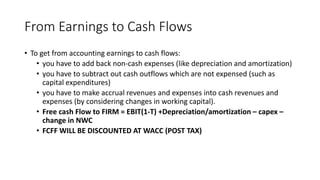 From Earnings to Cash Flows
• To get from accounting earnings to cash flows:
• you have to add back non-cash expenses (like depreciation and amortization)
• you have to subtract out cash outflows which are not expensed (such as
capital expenditures)
• you have to make accrual revenues and expenses into cash revenues and
expenses (by considering changes in working capital).
• Free cash Flow to FIRM = EBIT(1-T) +Depreciation/amortization – capex –
change in NWC
• FCFF WILL BE DISCOUNTED AT WACC (POST TAX)
 