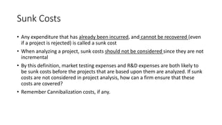Sunk Costs
• Any expenditure that has already been incurred, and cannot be recovered (even
if a project is rejected) is called a sunk cost
• When analyzing a project, sunk costs should not be considered since they are not
incremental
• By this definition, market testing expenses and R&D expenses are both likely to
be sunk costs before the projects that are based upon them are analyzed. If sunk
costs are not considered in project analysis, how can a firm ensure that these
costs are covered?
• Remember Cannibalization costs, if any.
 