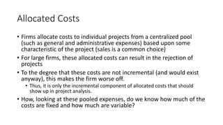 Allocated Costs
• Firms allocate costs to individual projects from a centralized pool
(such as general and administrative expenses) based upon some
characteristic of the project (sales is a common choice)
• For large firms, these allocated costs can result in the rejection of
projects
• To the degree that these costs are not incremental (and would exist
anyway), this makes the firm worse off.
• Thus, it is only the incremental component of allocated costs that should
show up in project analysis.
• How, looking at these pooled expenses, do we know how much of the
costs are fixed and how much are variable?
 