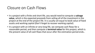 Closure on Cash Flows
• In a project with a finite and short life, you would need to compute a salvage
value, which is the expected proceeds from selling all of the investment in the
project at the end of the project life. It is usually set equal to book value of fixed
assets and working capital (Don’t forget to recover working capital)
• In a project with an infinite or very long life, we compute cash flows for a
reasonable period, and then compute a terminal value for this project, which is
the present value of all cash flows that occur after the estimation period ends..
 