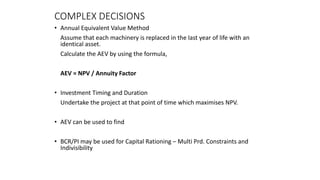 COMPLEX DECISIONS
• Annual Equivalent Value Method
Assume that each machinery is replaced in the last year of life with an
identical asset.
Calculate the AEV by using the formula,
AEV = NPV / Annuity Factor
• Investment Timing and Duration
Undertake the project at that point of time which maximises NPV.
• AEV can be used to find
• BCR/PI may be used for Capital Rationing – Multi Prd. Constraints and
Indivisibility
 