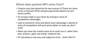 Where does positive NPV come from?
• Projects may look attractive for two reasons:1) There are some
errors in forecast 2)The company genuinely expects to earn
excess profits.
• So increase odds in your favor by moving in areas of
competitive advantages.
• Look at economic rents and where even advantage is absent or
entry of competitors will push prices down or costs up, don’t
enter .
• When you have the market value of an asset use it..rather then
over analysis…gold, real estate..airplanes etc…
• PV calculations may vary and subject to error …that’s life!!!!!
 