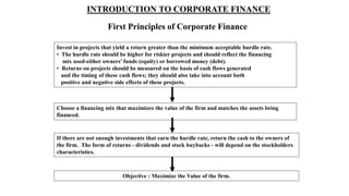 INTRODUCTION TO CORPORATE FINANCE
First Principles of Corporate Finance
Invest in projects that yield a return greater than the minimum acceptable hurdle rate.
• The hurdle rate should be higher for riskier projects and should reflect the financing
mix used-either owners’ funds (equity) or borrowed money (debt).
• Returns on projects should be measured on the basis of cash flows generated
and the timing of these cash flows; they should also take into account both
positive and negative side effects of these projects.
Choose a financing mix that maximizes the value of the firm and matches the assets being
financed.
If there are not enough investments that earn the hurdle rate, return the cash to the owners of
the firm. The form of returns - dividends and stock buybacks - will depend on the stockholders
characteristics.
Objective : Maximize the Value of the firm.
 