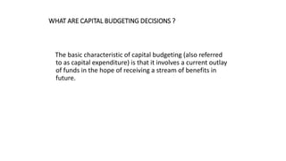 WHAT ARE CAPITAL BUDGETING DECISIONS ?
The basic characteristic of capital budgeting (also referred
to as capital expenditure) is that it involves a current outlay
of funds in the hope of receiving a stream of benefits in
future.
 