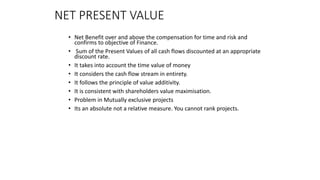 NET PRESENT VALUE
• Net Benefit over and above the compensation for time and risk and
confirms to objective of Finance.
• Sum of the Present Values of all cash flows discounted at an appropriate
discount rate.
• It takes into account the time value of money
• It considers the cash flow stream in entirety.
• It follows the principle of value additivity.
• It is consistent with shareholders value maximisation.
• Problem in Mutually exclusive projects
• Its an absolute not a relative measure. You cannot rank projects.
 