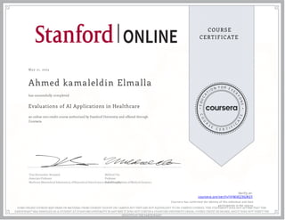 May 21, 2023
Ahmed kamaleldin Elmalla
Evaluations of AI Applications in Healthcare
an online non-credit course authorized by Stanford University and offered through
Coursera
has successfully completed
Tina Hernandez-Boussard
Associate Professor
Medicine (Biomedical Informatics), of Biomedical Data Science and of Surgery
Mildred Cho
Professor
Pediatrics Division of Medical Genetics
Verify at:
coursera.org/verify/JVJM4EZ9GW2Y
Cour ser a has confir med the identity of this individual and their
par ticipation in the cour se.
SOME ONLINE COURSES MAY DRAW ON MATERIAL FROM COURSES TAUGHT ON-CAMPUS BUT THEY ARE NOT EQUIVALENT TO ON-CAMPUS COURSES. THIS STATEMENT DOES NOT AFFIRM THAT THIS
PARTICIPANT WAS ENROLLED AS A STUDENT AT STANFORD UNIVERSITY IN ANY WAY. IT DOES NOT CONFER A STANFORD UNIVERSITY GRADE, COURSE CREDIT OR DEGREE, AND IT DOES NOT VERIFY THE
IDENTITY OF THE PARTICIPANT.
 
