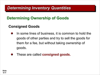 Slide
6-11
Consigned Goods
In some lines of business, it is common to hold the
goods of other parties and try to sell the goods for
them for a fee, but without taking ownership of
goods.
These are called consigned goods.
Determining Ownership of Goods
 