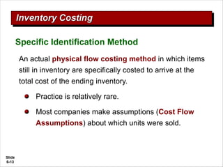 Slide
6-13
An actual physical flow costing method in which items
still in inventory are specifically costed to arrive at the
total cost of the ending inventory.
Practice is relatively rare.
Most companies make assumptions (Cost Flow
Assumptions) about which units were sold.
Specific Identification Method
 