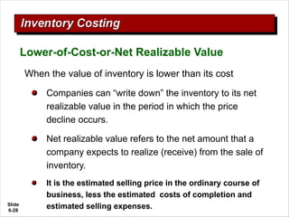 Slide
6-28
Lower-of-Cost-or-Net Realizable Value
When the value of inventory is lower than its cost
Companies can “write down” the inventory to its net
realizable value in the period in which the price
decline occurs.
Net realizable value refers to the net amount that a
company expects to realize (receive) from the sale of
inventory.
It is the estimated selling price in the ordinary course of
business, less the estimated costs of completion and
estimated selling expenses.
 