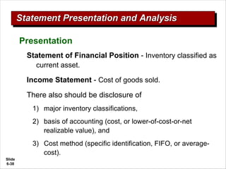 Slide
6-38
Statement of Financial Position - Inventory classified as
current asset.
Income Statement - Cost of goods sold.
There also should be disclosure of
1) major inventory classifications,
2) basis of accounting (cost, or lower-of-cost-or-net
realizable value), and
3) Cost method (specific identification, FIFO, or average-
cost).
Presentation
 