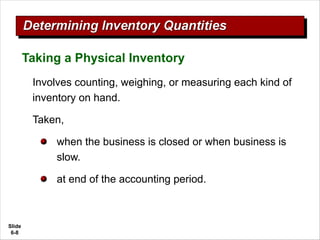 Slide
6-8
Involves counting, weighing, or measuring each kind of
inventory on hand.
Taken,
when the business is closed or when business is
slow.
at end of the accounting period.
Taking a Physical Inventory
 