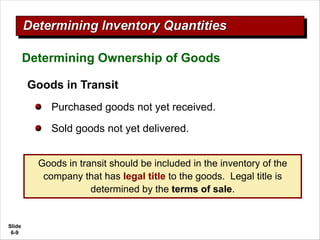 Slide
6-9
Goods in Transit
Purchased goods not yet received.
Sold goods not yet delivered.
Determining Ownership of Goods
Goods in transit should be included in the inventory of the
company that has legal title to the goods. Legal title is
determined by the terms of sale.
 