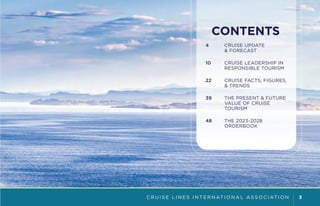 C R U I S E L I N E S I N T E R N AT I O N A L A S S O C I AT I O N 3
CONTENTS
4 CRUISE UPDATE
& FORECAST
10 CRUISE LEADERSHIP IN
RESPONSIBLE TOURISM
22 CRUISE FACTS, FIGURES,
& TRENDS
39 THE PRESENT & FUTURE
VALUE OF CRUISE
TOURISM
48 THE 2023-2028
ORDERBOOK
 