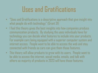 Uses and Gratifications
• “Uses and Gratifications is a descriptive approach that give insight into
what people do with technology” (Grant 31)
• I feel this theory gives the best insights into how companies produce
communication products. By studying the uses individuals have for
technology you can decide what features to include into your products.
For example cars being equipped with a superior computer system and
internet access. People want to be able to access the web and stay
connected with friends so cars can give them those features.
• This theory will allow products to grow with its users. People want to
be able to access the internet, social media, emails, and talk with
others so majority of products in 2023 will have those features.
 