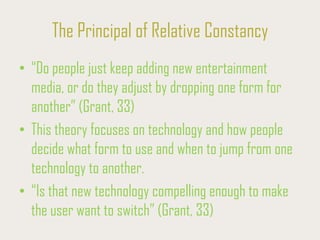 The Principal of Relative Constancy
• “Do people just keep adding new entertainment
media, or do they adjust by dropping one form for
another” (Grant, 33)
• This theory focuses on technology and how people
decide what form to use and when to jump from one
technology to another.
• “Is that new technology compelling enough to make
the user want to switch” (Grant, 33)
 
